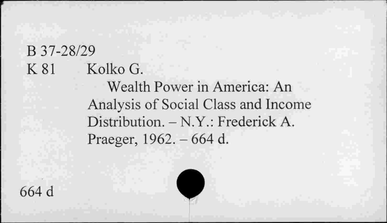 ﻿B 37-28/29
K81	Kolko G. Wealth Power in America: An Analysis of Social Class and Income Distribution. - N.Y.: Frederick A. Praeger, 1962. - 664 d.
664 d	•